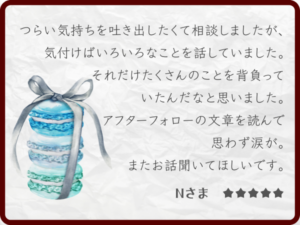 感想・レビュー：感想・レビュー：つらい気持ちを吐き出したくて相談しましたが、気付けばいろんなことを話していました。それだけたくさんのことを背負っていたんだなと思いました。アフターフォローの文章を読んで思わず涙が。またお話聞いてほしいです。Nさま ★★★★★