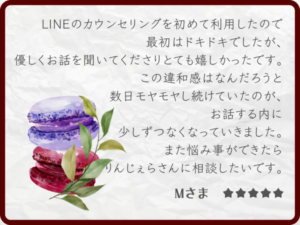 感想・レビュー：LINEのカウンセリングを初めて利用したので最初はドキドキでしたが、優しくお話を聞いてくださりとても嬉しかったです。この違和感はなんだろうと数日モヤモヤし続けていたのが、お話する内に少しずつなくなっていきました。また悩み事ができたらりんじぇらさんに相談したいです。Mさま ★★★★★