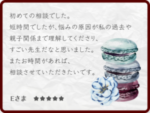 感想・レビュー：初めての相談でした。短時間でしたが、悩みの原因が私の過去や親子関係まで理解してくださり、すごい先生だなと思いました。またお時間があれば、相談させていただきたいです。Eさま ★★★★★