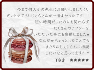 感想・レビュー：今まで何人かの先生にお願いしましたが、ダントツでりんじぇらさんが一番よかったです！！！短い時間だったのにも関わらずたくさんのアフターをいただいたことにも感動しました☆なんだかまたちょっとしたことでもまたりんじぇらさんに相談したいなと思ってます＾＾Tさま ★★★★★